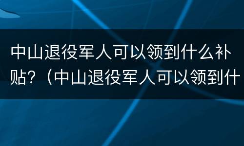 中山退役军人可以领到什么补贴?（中山退役军人可以领到什么补贴呢）