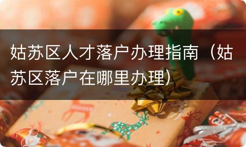姑苏区人才落户办理指南（姑苏区落户在哪里办理）