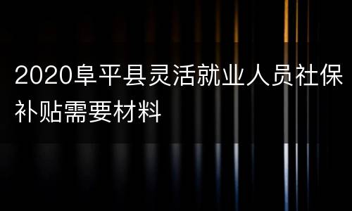 2020阜平县灵活就业人员社保补贴需要材料