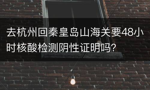 去杭州回秦皇岛山海关要48小时核酸检测阴性证明吗？