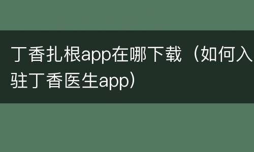 丁香扎根app在哪下载（如何入驻丁香医生app）