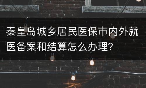 秦皇岛城乡居民医保市内外就医备案和结算怎么办理？