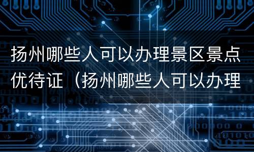 扬州哪些人可以办理景区景点优待证（扬州哪些人可以办理景区景点优待证呢）
