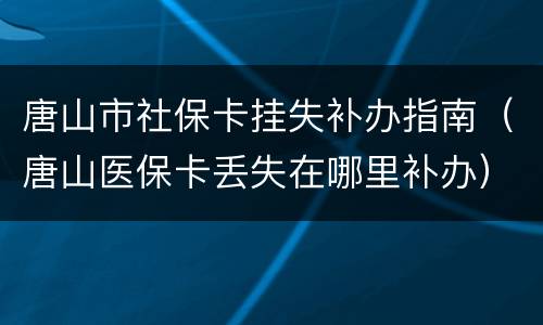 唐山市社保卡挂失补办指南（唐山医保卡丢失在哪里补办）