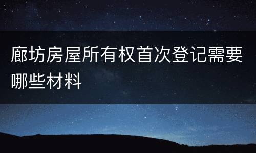 廊坊房屋所有权首次登记需要哪些材料