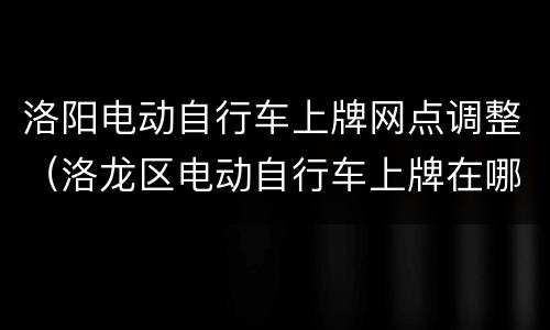 洛阳电动自行车上牌网点调整（洛龙区电动自行车上牌在哪里）