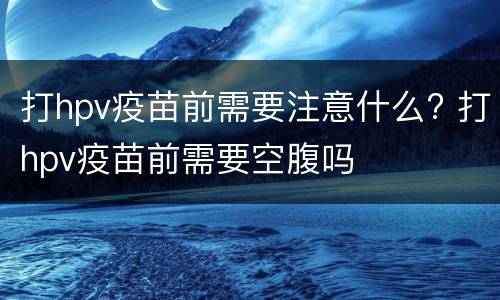 打hpv疫苗前需要注意什么? 打hpv疫苗前需要空腹吗