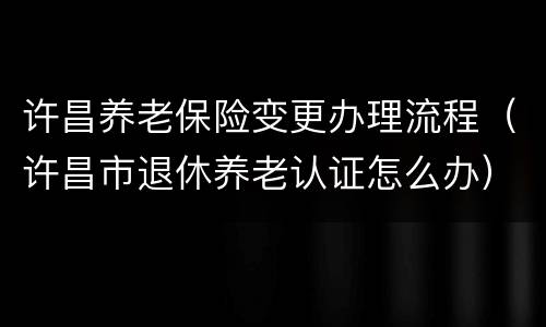 许昌养老保险变更办理流程（许昌市退休养老认证怎么办）