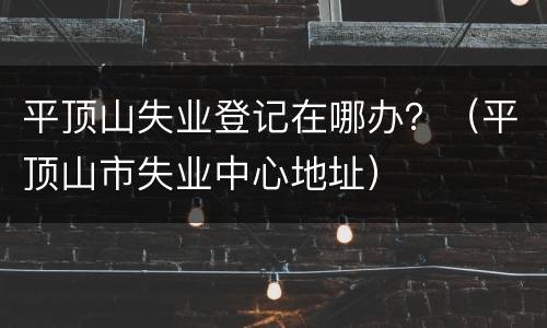 平顶山失业登记在哪办？（平顶山市失业中心地址）