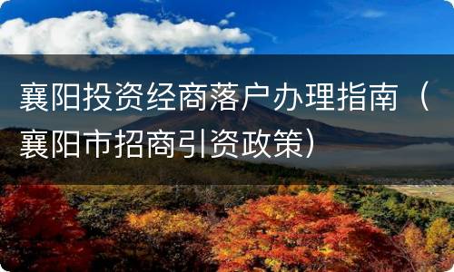 襄阳投资经商落户办理指南（襄阳市招商引资政策）
