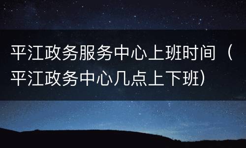 平江政务服务中心上班时间（平江政务中心几点上下班）