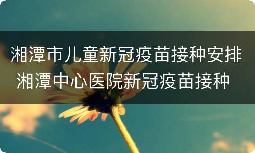 湘潭市儿童新冠疫苗接种安排 湘潭中心医院新冠疫苗接种