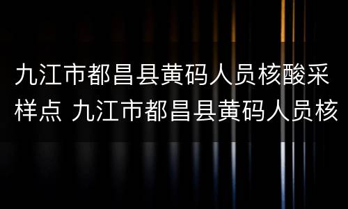 九江市都昌县黄码人员核酸采样点 九江市都昌县黄码人员核酸采样点在哪里
