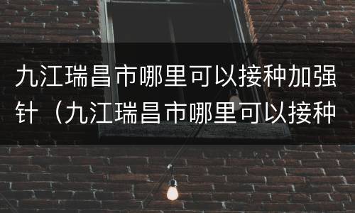 九江瑞昌市哪里可以接种加强针（九江瑞昌市哪里可以接种加强针疫苗）