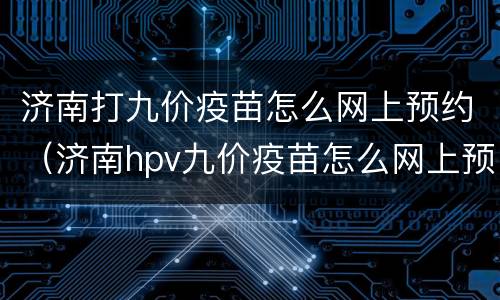 济南打九价疫苗怎么网上预约（济南hpv九价疫苗怎么网上预约）