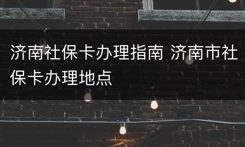 济南社保卡办理指南 济南市社保卡办理地点