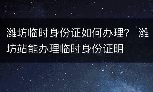 潍坊临时身份证如何办理？ 潍坊站能办理临时身份证明