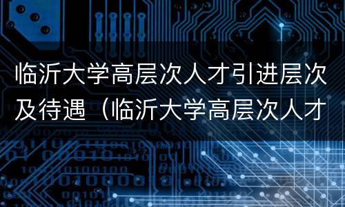 临沂大学高层次人才引进层次及待遇（临沂大学高层次人才引进层次及待遇怎么样）