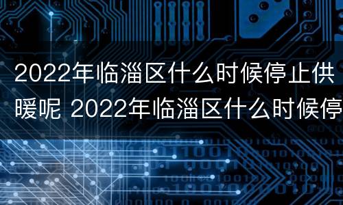 2022年临淄区什么时候停止供暖呢 2022年临淄区什么时候停止供暖呢今天