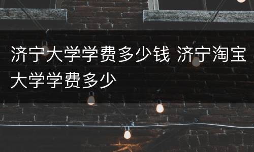 济宁大学学费多少钱 济宁淘宝大学学费多少