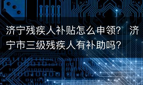 济宁残疾人补贴怎么申领？ 济宁市三级残疾人有补助吗?