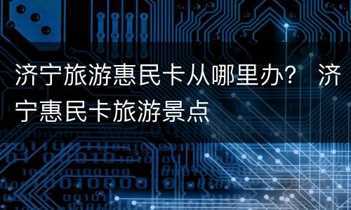 济宁旅游惠民卡从哪里办？ 济宁惠民卡旅游景点