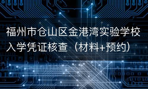 福州市仓山区金港湾实验学校入学凭证核查（材料+预约）