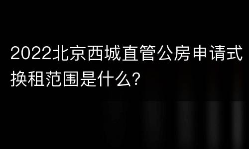 2022北京西城直管公房申请式换租范围是什么？