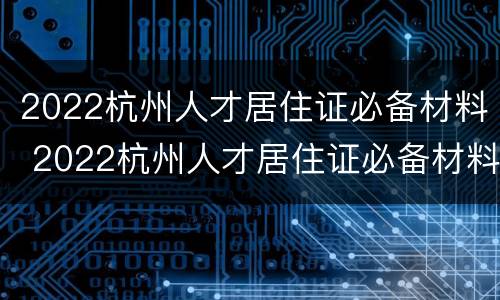 2022杭州人才居住证必备材料 2022杭州人才居住证必备材料有哪些