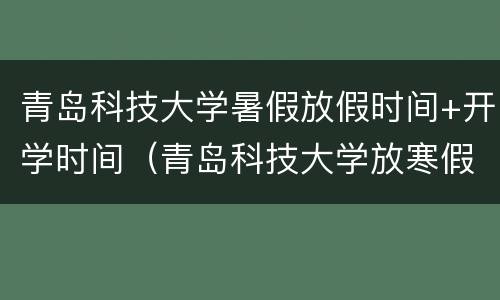 青岛科技大学暑假放假时间+开学时间（青岛科技大学放寒假时间）