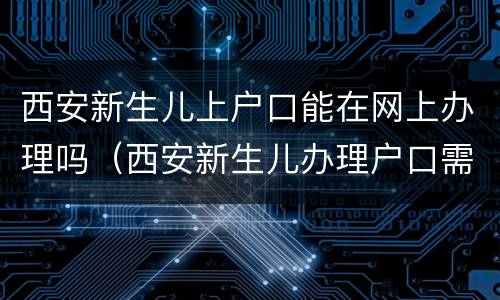 西安新生儿上户口能在网上办理吗（西安新生儿办理户口需要哪些材料）