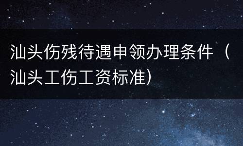 汕头伤残待遇申领办理条件（汕头工伤工资标准）