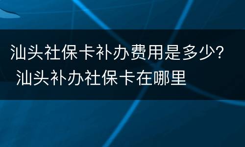汕头社保卡补办费用是多少？ 汕头补办社保卡在哪里