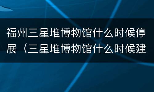 福州三星堆博物馆什么时候停展（三星堆博物馆什么时候建的）