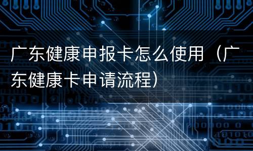 广东健康申报卡怎么使用（广东健康卡申请流程）