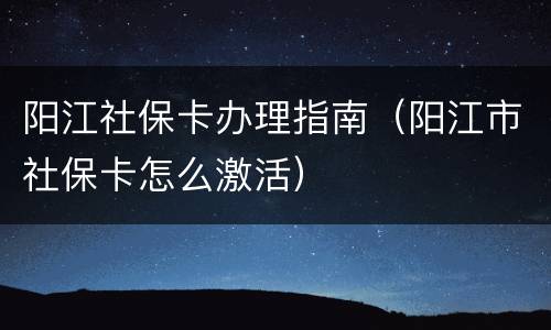 阳江社保卡办理指南（阳江市社保卡怎么激活）