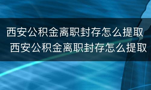 西安公积金离职封存怎么提取 西安公积金离职封存怎么提取不了