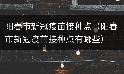阳春市新冠疫苗接种点（阳春市新冠疫苗接种点有哪些）