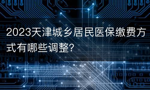 2023天津城乡居民医保缴费方式有哪些调整？