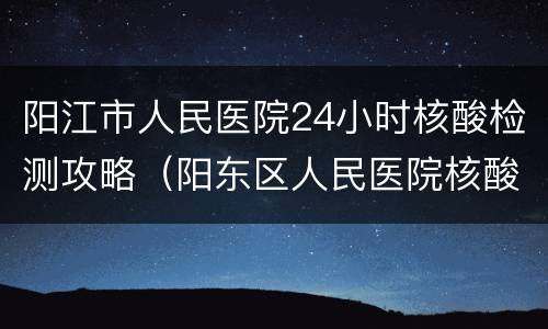 阳江市人民医院24小时核酸检测攻略（阳东区人民医院核酸检测）