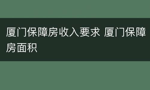 厦门保障房收入要求 厦门保障房面积