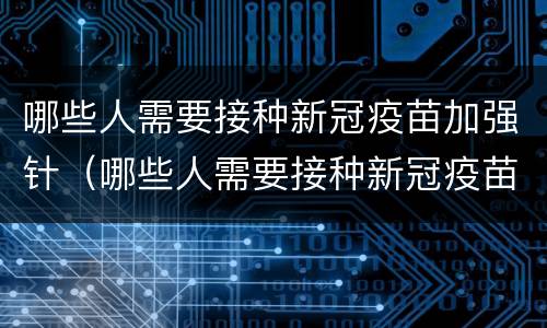 哪些人需要接种新冠疫苗加强针（哪些人需要接种新冠疫苗加强针!国家发话了!可能有你!）