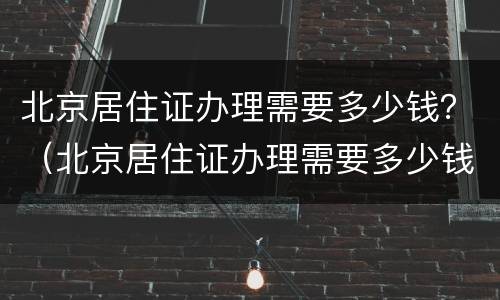 北京居住证办理需要多少钱？（北京居住证办理需要多少钱）