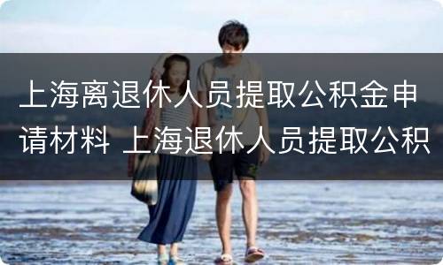上海离退休人员提取公积金申请材料 上海退休人员提取公积金需要什么材料