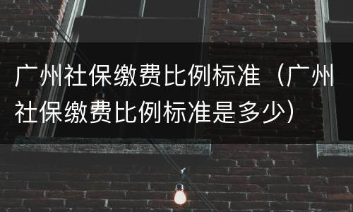 广州社保缴费比例标准（广州社保缴费比例标准是多少）