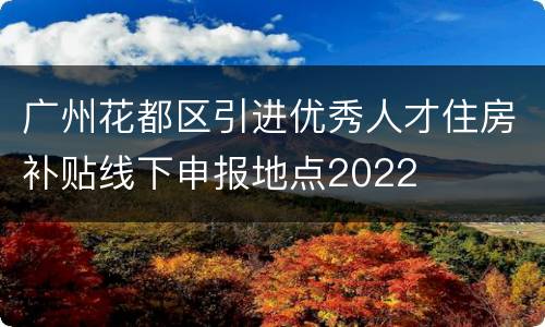 广州花都区引进优秀人才住房补贴线下申报地点2022