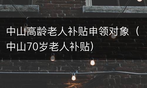 中山高龄老人补贴申领对象（中山70岁老人补贴）
