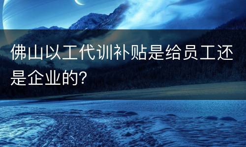 佛山以工代训补贴是给员工还是企业的？