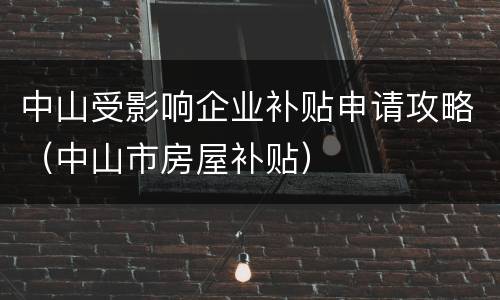 中山受影响企业补贴申请攻略（中山市房屋补贴）