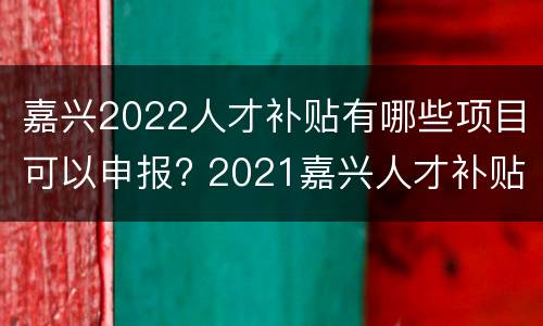 嘉兴2022人才补贴有哪些项目可以申报? 2021嘉兴人才补贴申请